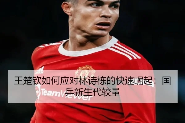 王楚钦如何应对林诗栋的快速崛起：国乒新生代较量